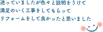 迷っていましたが色々と説明をうけて満足のいく工事をしてもらってリフォームして良かったと思いました