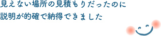 見えない場所の見積もりだったのに説明が的確で納得できました